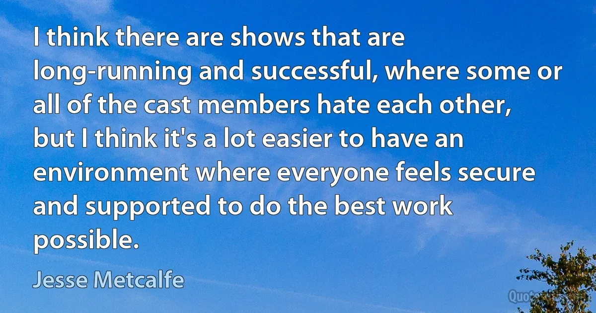 I think there are shows that are long-running and successful, where some or all of the cast members hate each other, but I think it's a lot easier to have an environment where everyone feels secure and supported to do the best work possible. (Jesse Metcalfe)