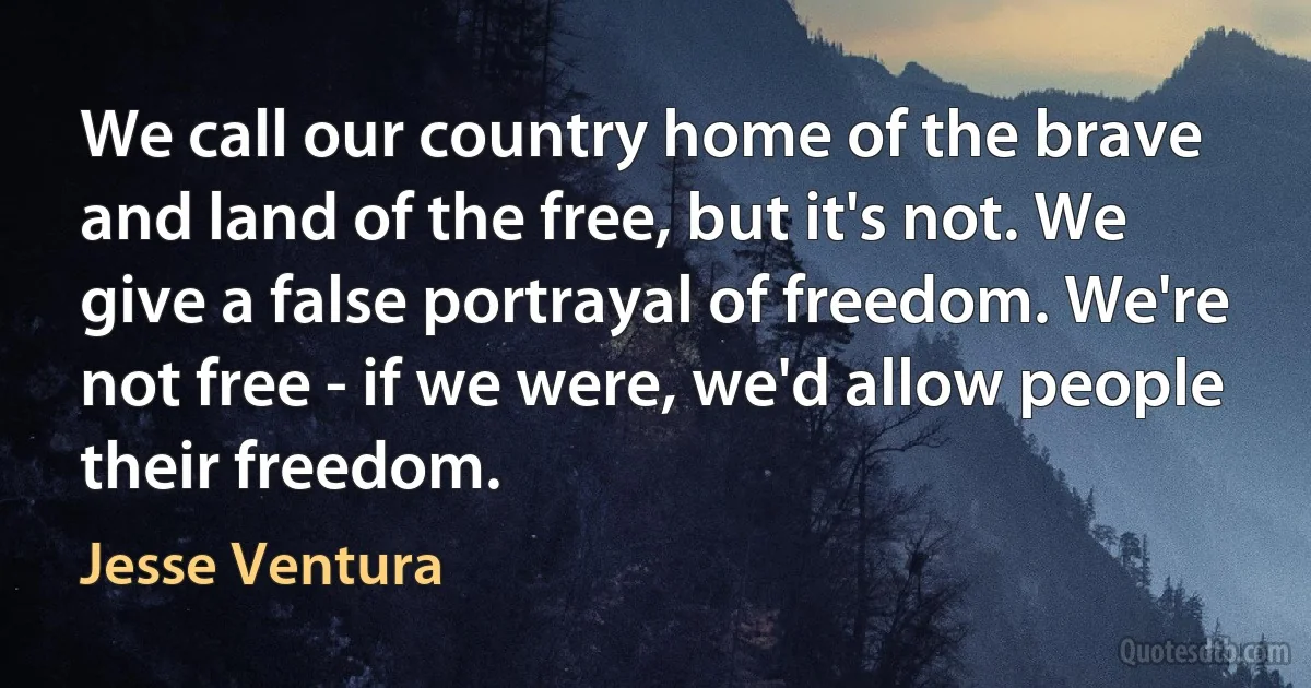 We call our country home of the brave and land of the free, but it's not. We give a false portrayal of freedom. We're not free - if we were, we'd allow people their freedom. (Jesse Ventura)