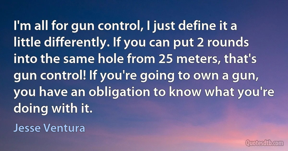 I'm all for gun control, I just define it a little differently. If you can put 2 rounds into the same hole from 25 meters, that's gun control! If you're going to own a gun, you have an obligation to know what you're doing with it. (Jesse Ventura)