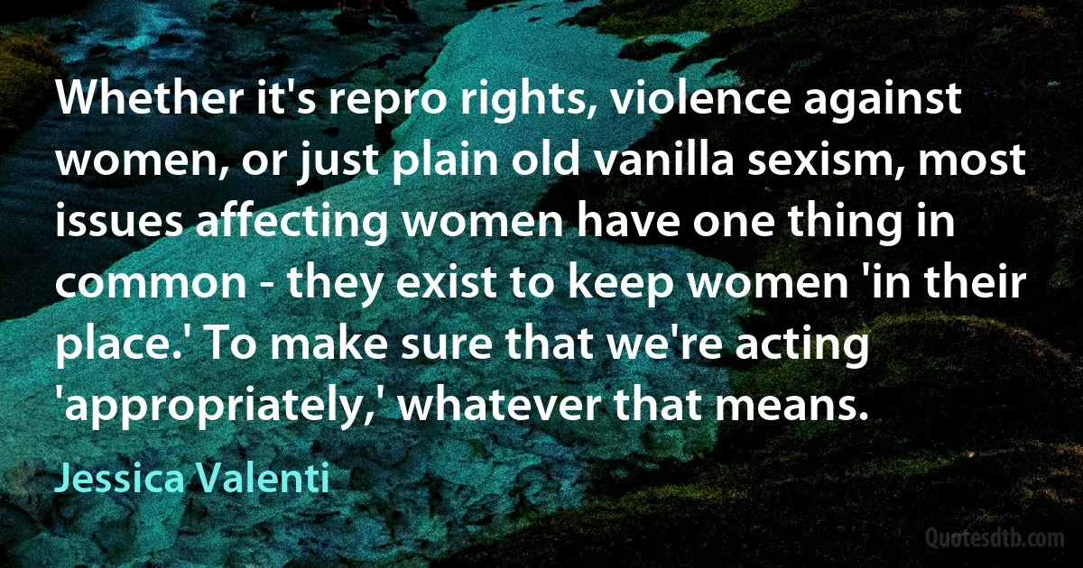 Whether it's repro rights, violence against women, or just plain old vanilla sexism, most issues affecting women have one thing in common - they exist to keep women 'in their place.' To make sure that we're acting 'appropriately,' whatever that means. (Jessica Valenti)