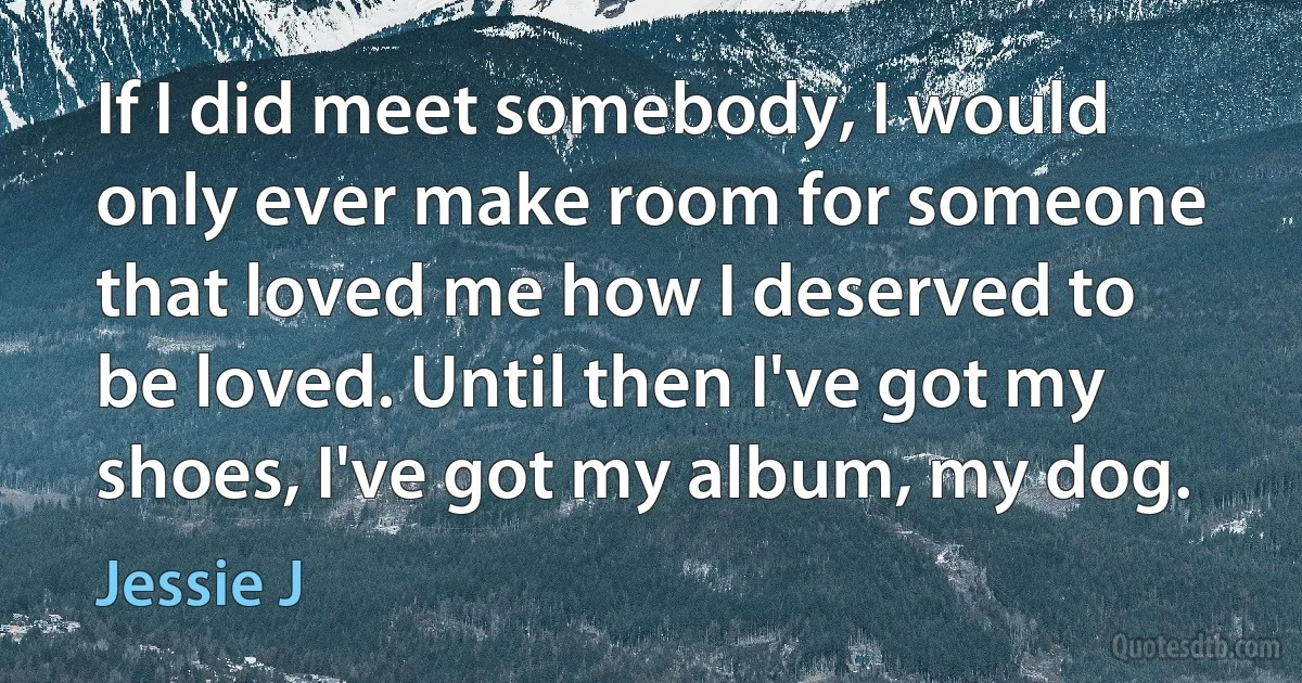 If I did meet somebody, I would only ever make room for someone that loved me how I deserved to be loved. Until then I've got my shoes, I've got my album, my dog. (Jessie J)