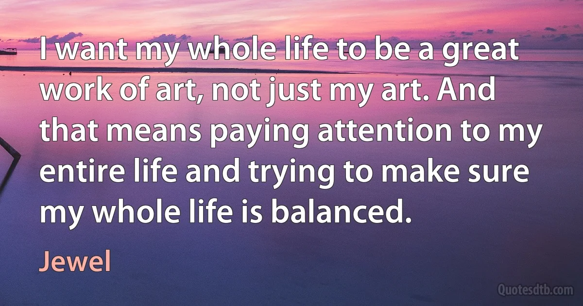 I want my whole life to be a great work of art, not just my art. And that means paying attention to my entire life and trying to make sure my whole life is balanced. (Jewel)