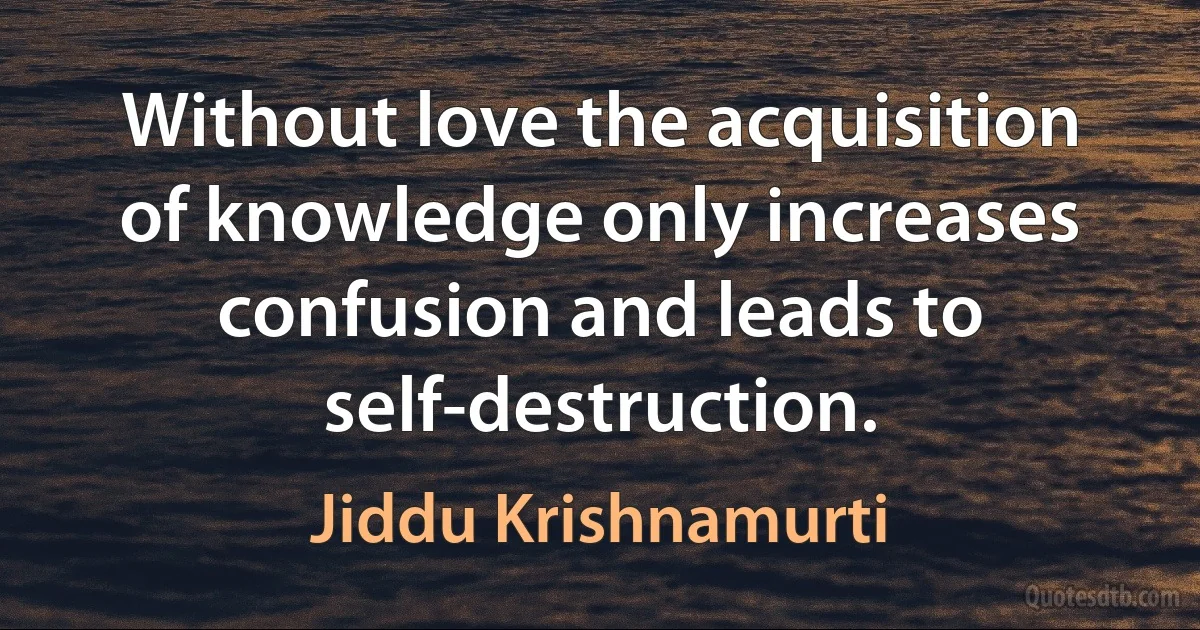 Without love the acquisition of knowledge only increases confusion and leads to self-destruction. (Jiddu Krishnamurti)