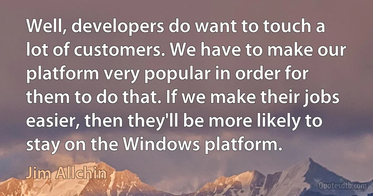 Well, developers do want to touch a lot of customers. We have to make our platform very popular in order for them to do that. If we make their jobs easier, then they'll be more likely to stay on the Windows platform. (Jim Allchin)