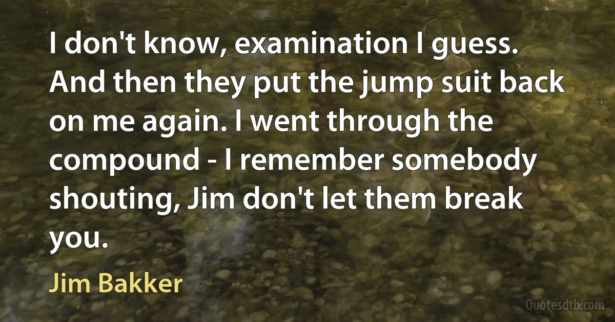 I don't know, examination I guess. And then they put the jump suit back on me again. I went through the compound - I remember somebody shouting, Jim don't let them break you. (Jim Bakker)