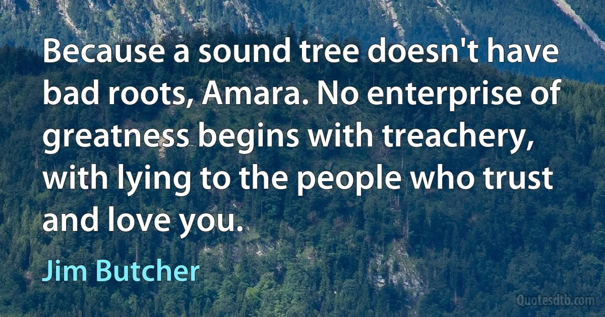 Because a sound tree doesn't have bad roots, Amara. No enterprise of greatness begins with treachery, with lying to the people who trust and love you. (Jim Butcher)