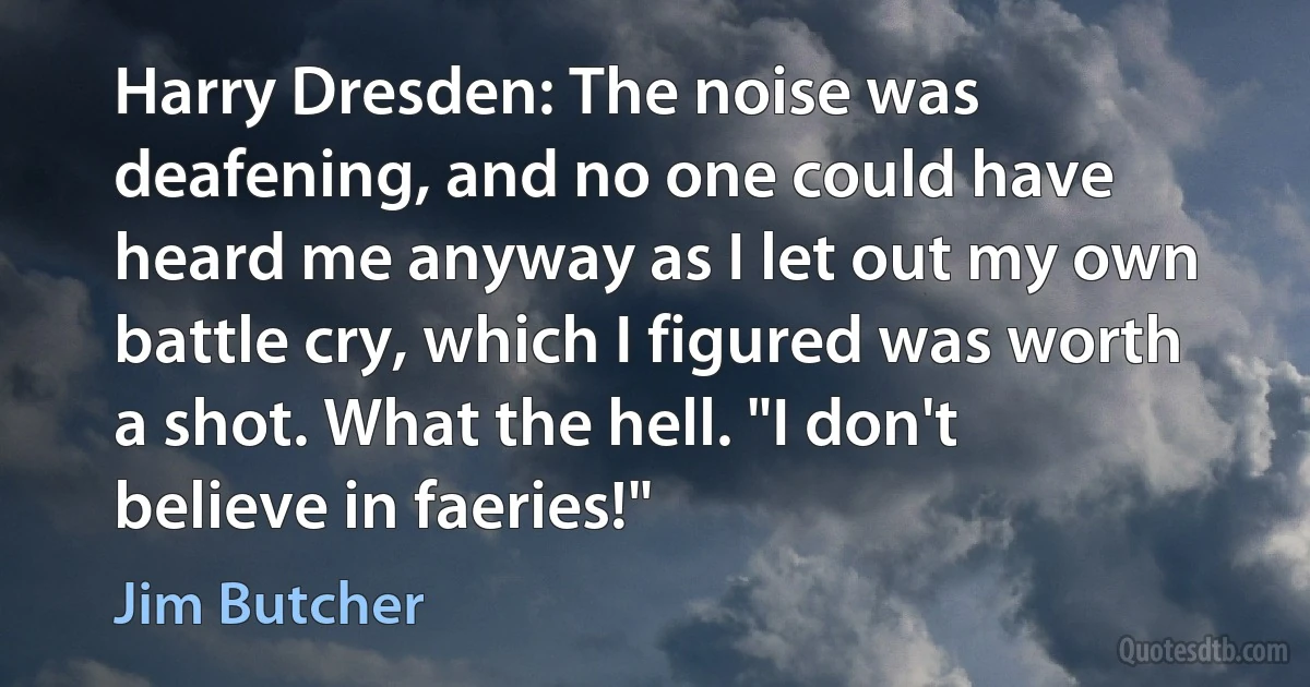 Harry Dresden: The noise was deafening, and no one could have heard me anyway as I let out my own battle cry, which I figured was worth a shot. What the hell. "I don't believe in faeries!" (Jim Butcher)