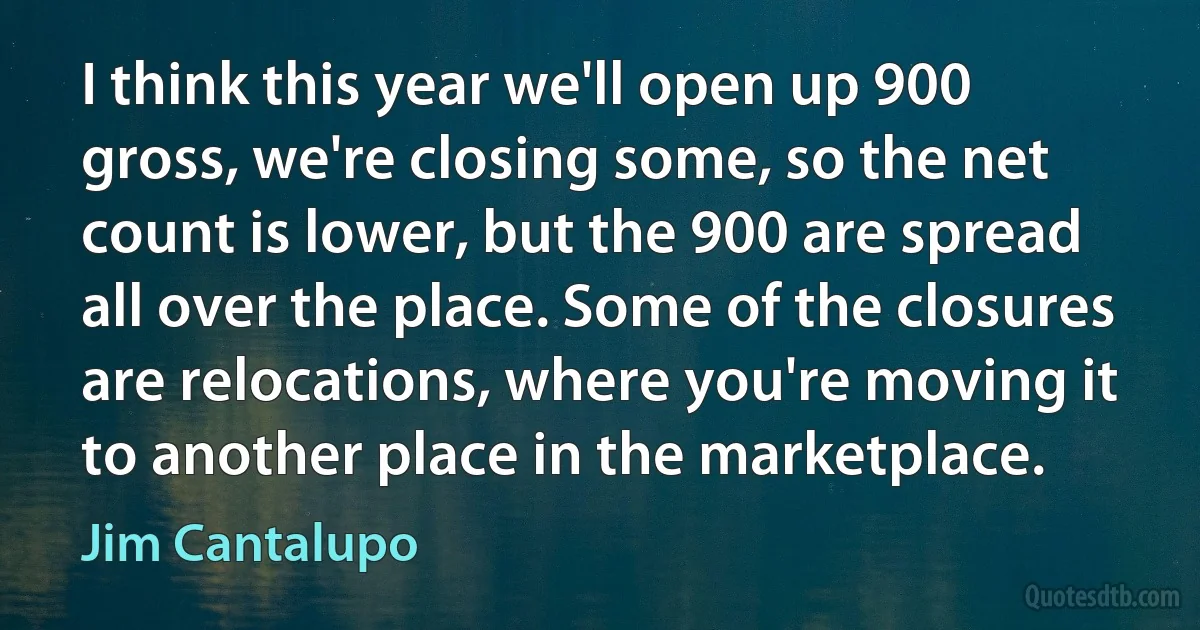 I think this year we'll open up 900 gross, we're closing some, so the net count is lower, but the 900 are spread all over the place. Some of the closures are relocations, where you're moving it to another place in the marketplace. (Jim Cantalupo)