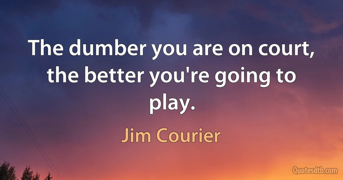 The dumber you are on court, the better you're going to play. (Jim Courier)