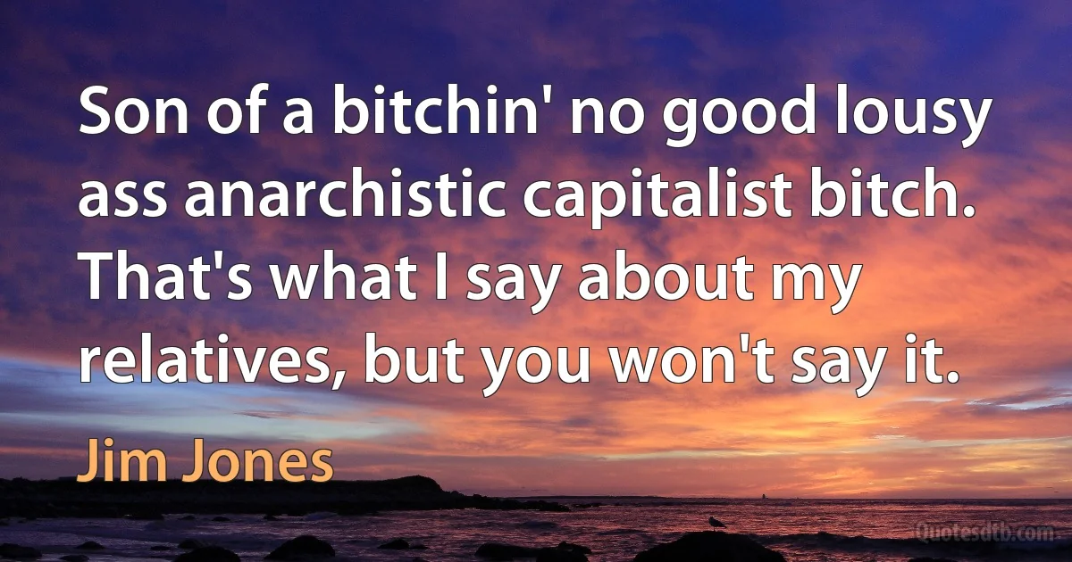 Son of a bitchin' no good lousy ass anarchistic capitalist bitch. That's what I say about my relatives, but you won't say it. (Jim Jones)