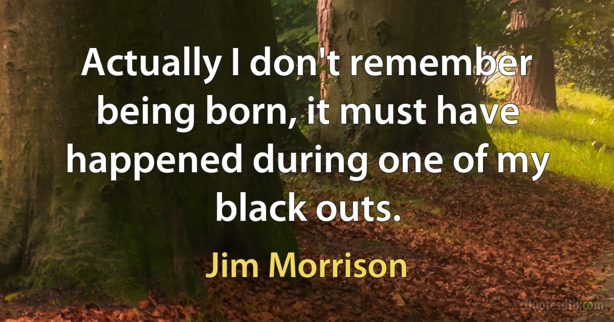 Actually I don't remember being born, it must have happened during one of my black outs. (Jim Morrison)