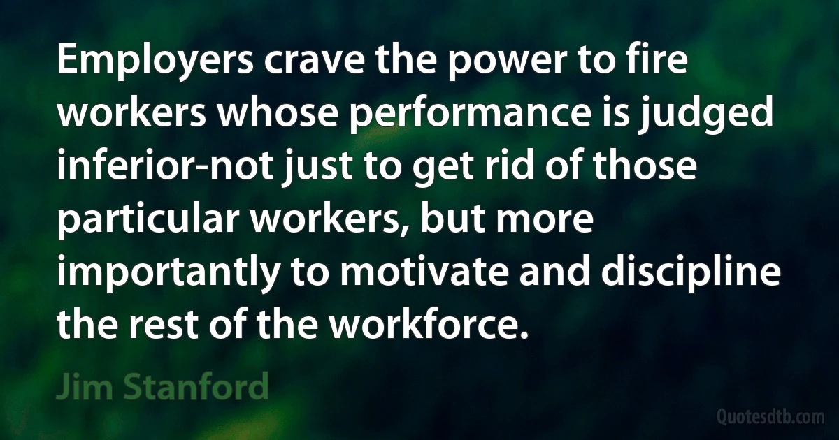 Employers crave the power to fire workers whose performance is judged inferior-not just to get rid of those particular workers, but more importantly to motivate and discipline the rest of the workforce. (Jim Stanford)