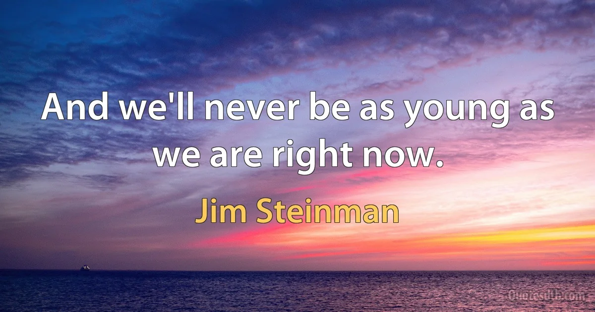 And we'll never be as young as we are right now. (Jim Steinman)