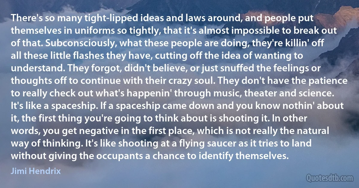 There's so many tight-lipped ideas and laws around, and people put themselves in uniforms so tightly, that it's almost impossible to break out of that. Subconsciously, what these people are doing, they're killin' off all these little flashes they have, cutting off the idea of wanting to understand. They forgot, didn't believe, or just snuffed the feelings or thoughts off to continue with their crazy soul. They don't have the patience to really check out what's happenin' through music, theater and science. It's like a spaceship. If a spaceship came down and you know nothin' about it, the first thing you're going to think about is shooting it. In other words, you get negative in the first place, which is not really the natural way of thinking. It's like shooting at a flying saucer as it tries to land without giving the occupants a chance to identify themselves. (Jimi Hendrix)