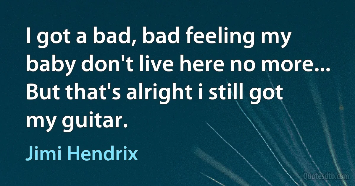 I got a bad, bad feeling my baby don't live here no more...
But that's alright i still got my guitar. (Jimi Hendrix)