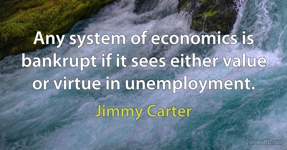 Any system of economics is bankrupt if it sees either value or virtue in unemployment. (Jimmy Carter)