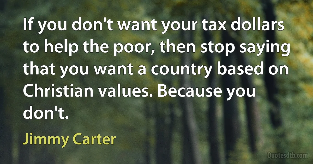 If you don't want your tax dollars to help the poor, then stop saying that you want a country based on Christian values. Because you don't. (Jimmy Carter)