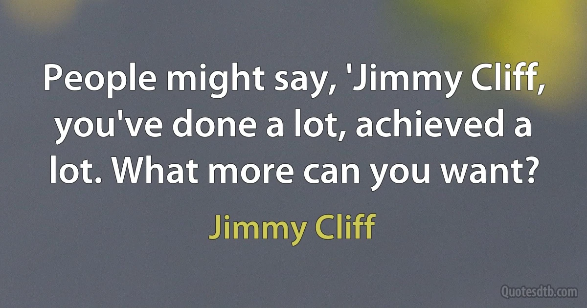 People might say, 'Jimmy Cliff, you've done a lot, achieved a lot. What more can you want? (Jimmy Cliff)