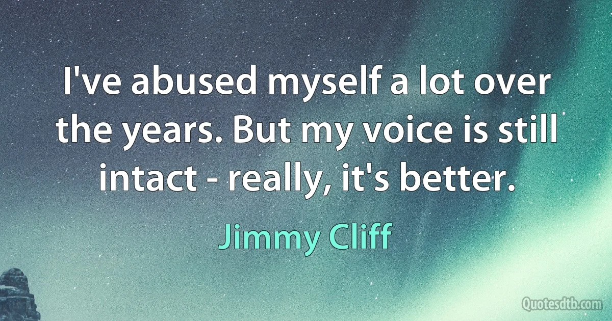 I've abused myself a lot over the years. But my voice is still intact - really, it's better. (Jimmy Cliff)