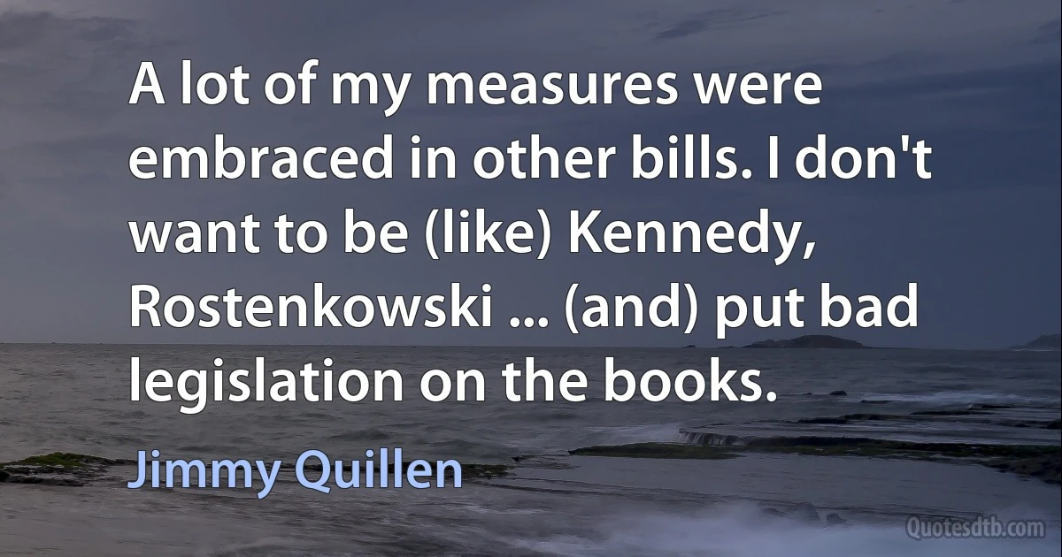 A lot of my measures were embraced in other bills. I don't want to be (like) Kennedy, Rostenkowski ... (and) put bad legislation on the books. (Jimmy Quillen)