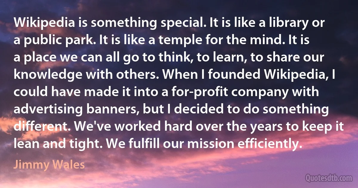 Wikipedia is something special. It is like a library or a public park. It is like a temple for the mind. It is a place we can all go to think, to learn, to share our knowledge with others. When I founded Wikipedia, I could have made it into a for-profit company with advertising banners, but I decided to do something different. We've worked hard over the years to keep it lean and tight. We fulfill our mission efficiently. (Jimmy Wales)