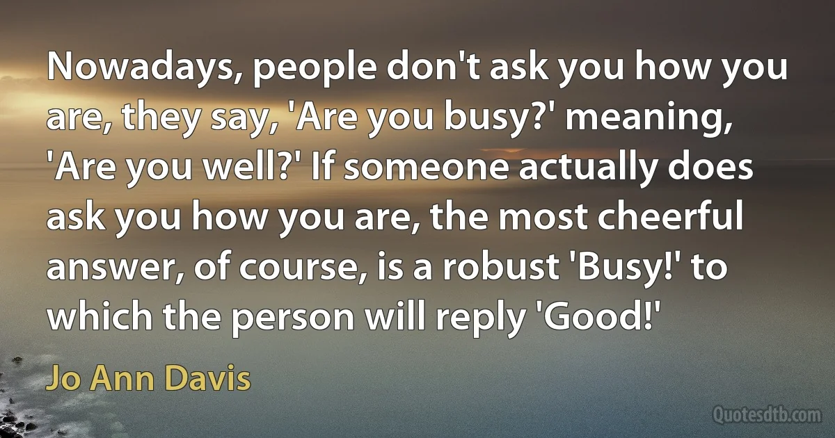 Nowadays, people don't ask you how you are, they say, 'Are you busy?' meaning, 'Are you well?' If someone actually does ask you how you are, the most cheerful answer, of course, is a robust 'Busy!' to which the person will reply 'Good!' (Jo Ann Davis)