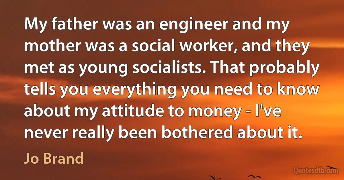 My father was an engineer and my mother was a social worker, and they met as young socialists. That probably tells you everything you need to know about my attitude to money - I've never really been bothered about it. (Jo Brand)