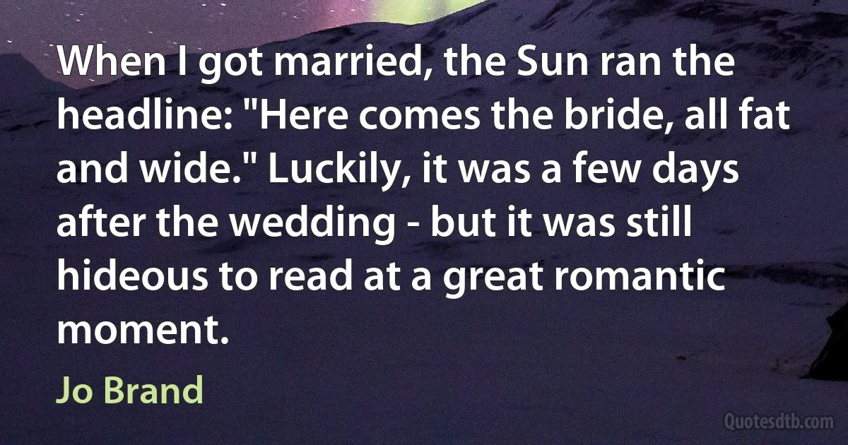 When I got married, the Sun ran the headline: "Here comes the bride, all fat and wide." Luckily, it was a few days after the wedding - but it was still hideous to read at a great romantic moment. (Jo Brand)