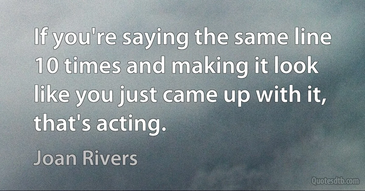 If you're saying the same line 10 times and making it look like you just came up with it, that's acting. (Joan Rivers)