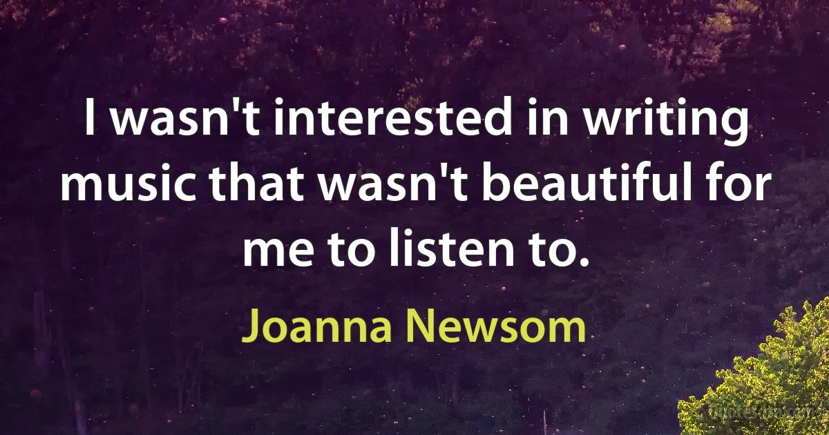 I wasn't interested in writing music that wasn't beautiful for me to listen to. (Joanna Newsom)