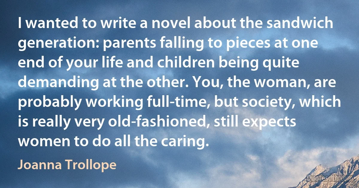 I wanted to write a novel about the sandwich generation: parents falling to pieces at one end of your life and children being quite demanding at the other. You, the woman, are probably working full-time, but society, which is really very old-fashioned, still expects women to do all the caring. (Joanna Trollope)