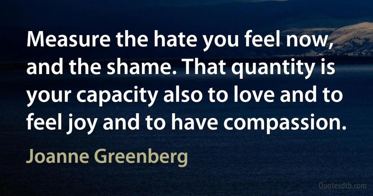 Measure the hate you feel now, and the shame. That quantity is your capacity also to love and to feel joy and to have compassion. (Joanne Greenberg)