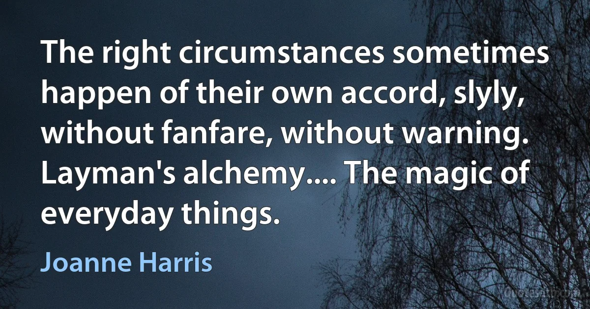 The right circumstances sometimes happen of their own accord, slyly, without fanfare, without warning. Layman's alchemy.... The magic of everyday things. (Joanne Harris)