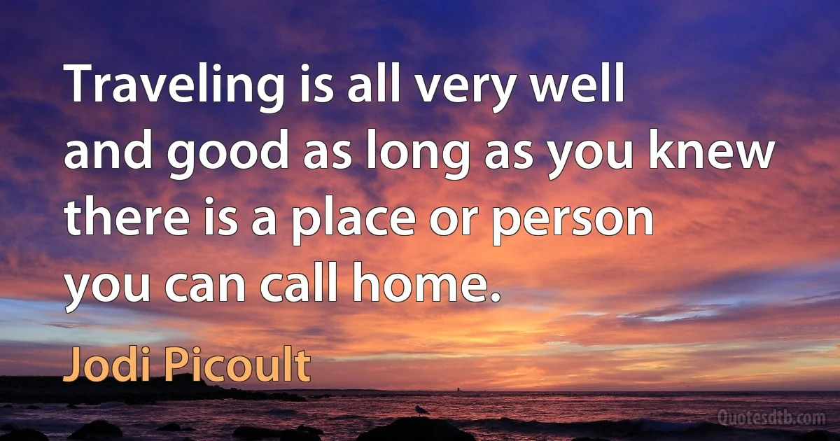 Traveling is all very well and good as long as you knew there is a place or person you can call home. (Jodi Picoult)