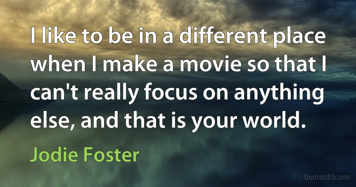 I like to be in a different place when I make a movie so that I can't really focus on anything else, and that is your world. (Jodie Foster)