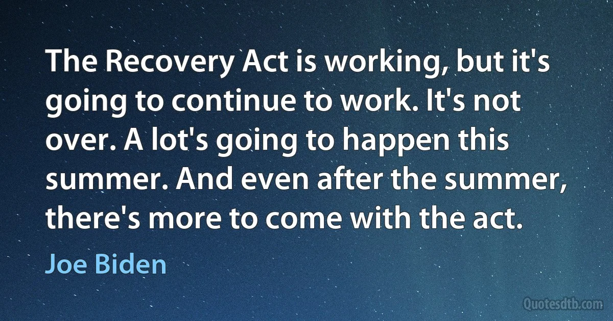 The Recovery Act is working, but it's going to continue to work. It's not over. A lot's going to happen this summer. And even after the summer, there's more to come with the act. (Joe Biden)