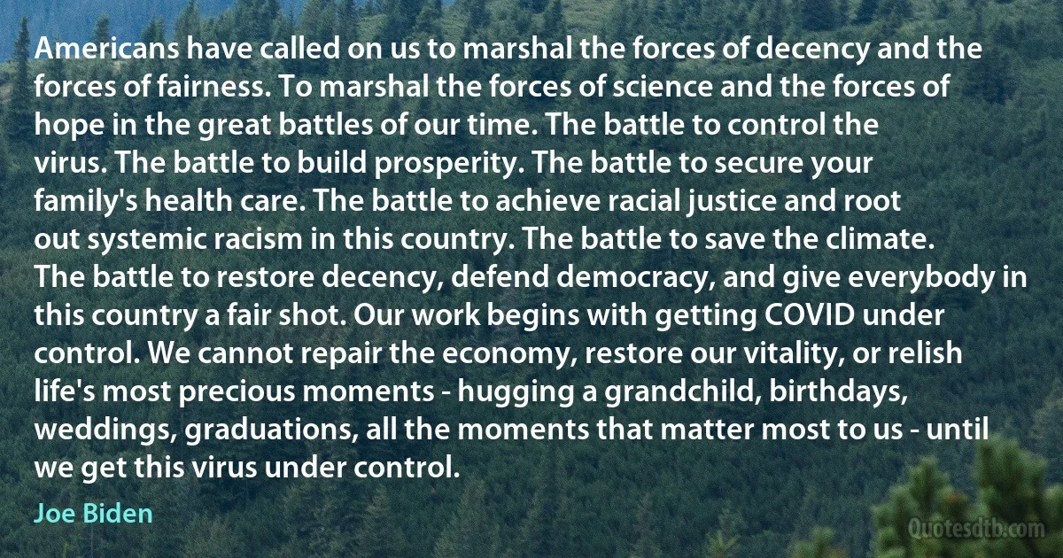 Americans have called on us to marshal the forces of decency and the forces of fairness. To marshal the forces of science and the forces of hope in the great battles of our time. The battle to control the virus. The battle to build prosperity. The battle to secure your family's health care. The battle to achieve racial justice and root out systemic racism in this country. The battle to save the climate. The battle to restore decency, defend democracy, and give everybody in this country a fair shot. Our work begins with getting COVID under control. We cannot repair the economy, restore our vitality, or relish life's most precious moments - hugging a grandchild, birthdays, weddings, graduations, all the moments that matter most to us - until we get this virus under control. (Joe Biden)