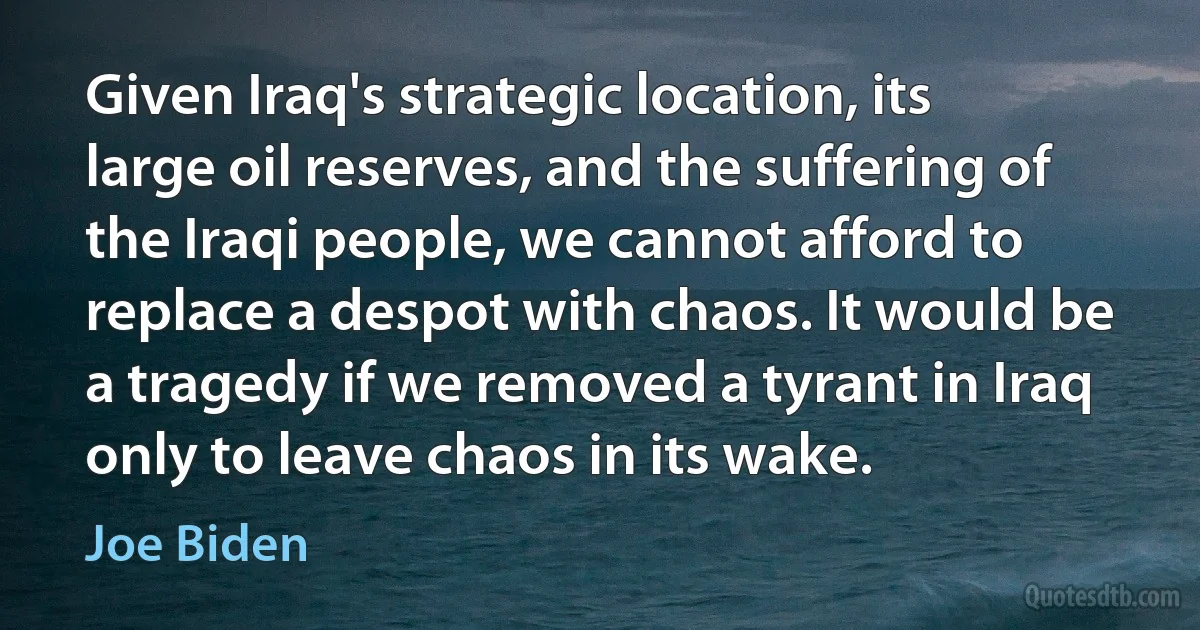 Given Iraq's strategic location, its large oil reserves, and the suffering of the Iraqi people, we cannot afford to replace a despot with chaos. It would be a tragedy if we removed a tyrant in Iraq only to leave chaos in its wake. (Joe Biden)