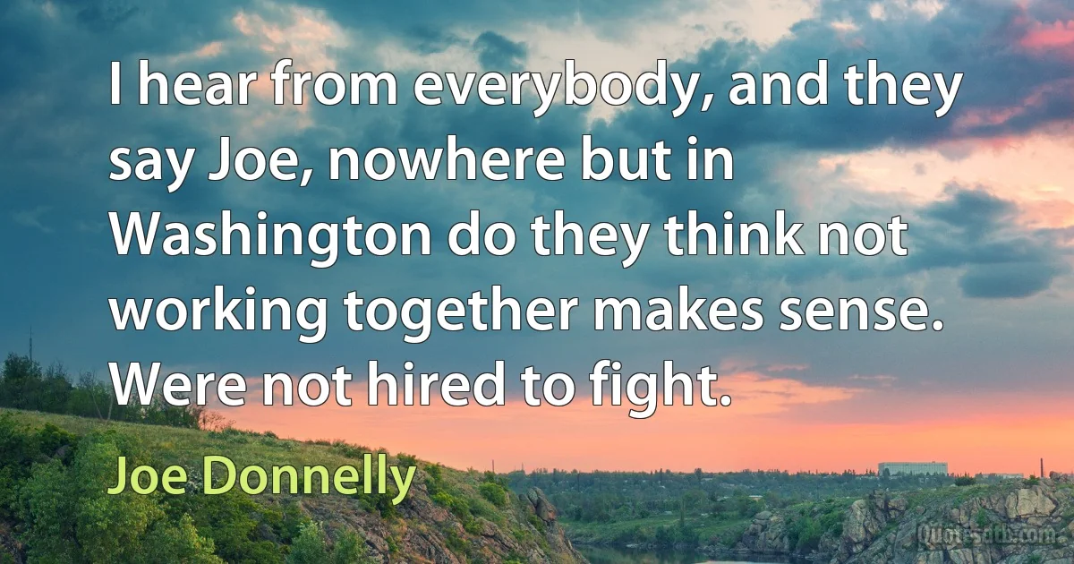 I hear from everybody, and they say Joe, nowhere but in Washington do they think not working together makes sense. Were not hired to fight. (Joe Donnelly)