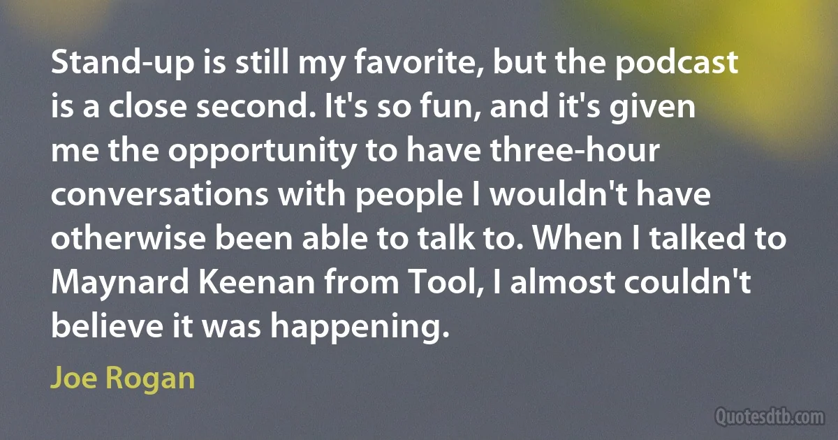 Stand-up is still my favorite, but the podcast is a close second. It's so fun, and it's given me the opportunity to have three-hour conversations with people I wouldn't have otherwise been able to talk to. When I talked to Maynard Keenan from Tool, I almost couldn't believe it was happening. (Joe Rogan)