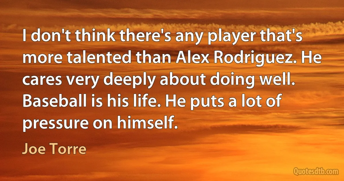 I don't think there's any player that's more talented than Alex Rodriguez. He cares very deeply about doing well. Baseball is his life. He puts a lot of pressure on himself. (Joe Torre)