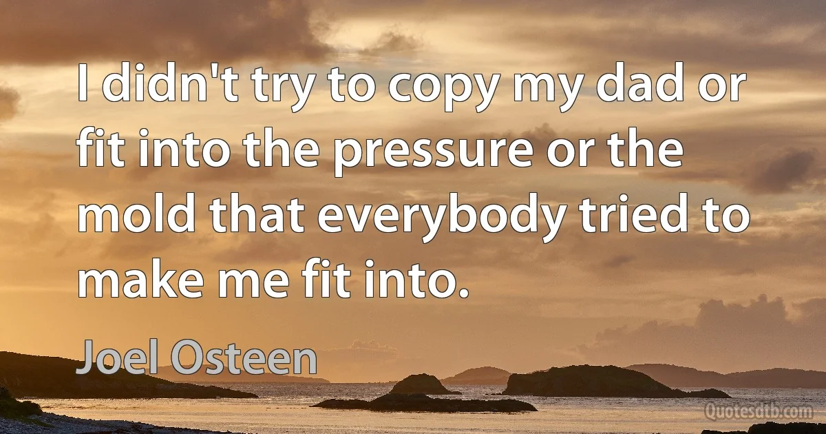 I didn't try to copy my dad or fit into the pressure or the mold that everybody tried to make me fit into. (Joel Osteen)