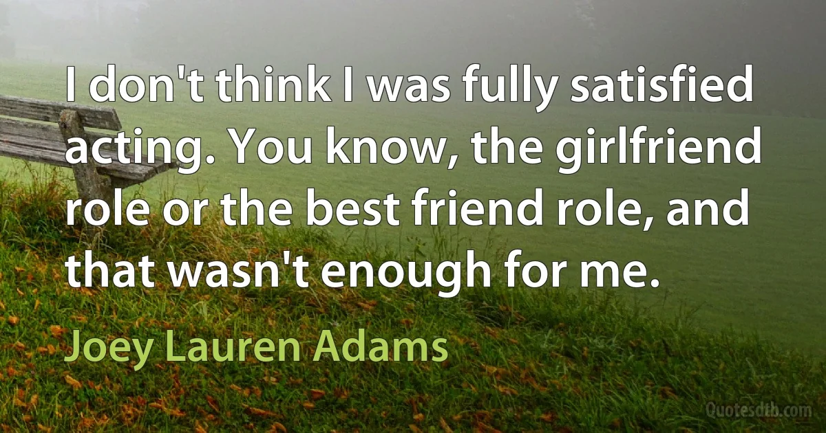 I don't think I was fully satisfied acting. You know, the girlfriend role or the best friend role, and that wasn't enough for me. (Joey Lauren Adams)