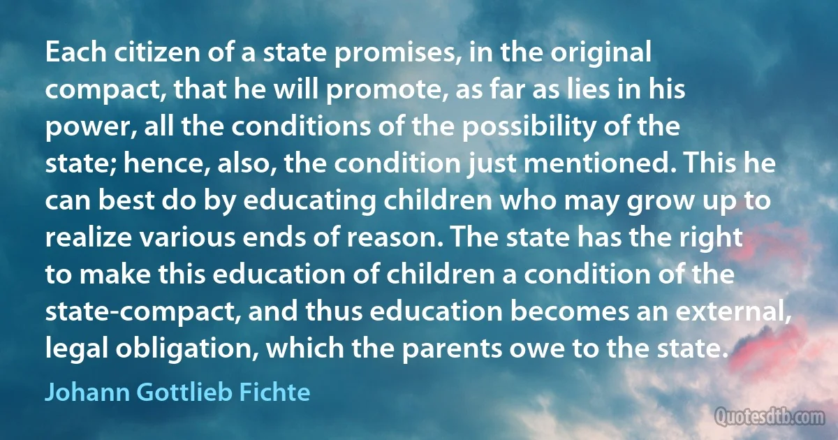 Each citizen of a state promises, in the original compact, that he will promote, as far as lies in his power, all the conditions of the possibility of the state; hence, also, the condition just mentioned. This he can best do by educating children who may grow up to realize various ends of reason. The state has the right to make this education of children a condition of the state-compact, and thus education becomes an external, legal obligation, which the parents owe to the state. (Johann Gottlieb Fichte)