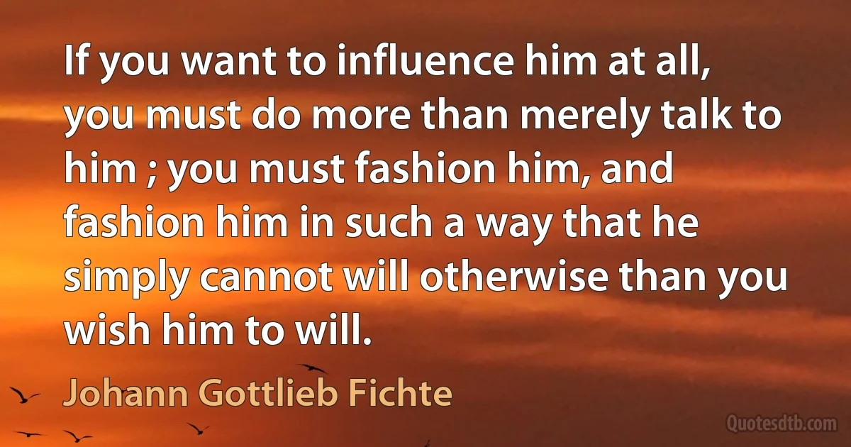 If you want to influence him at all, you must do more than merely talk to him ; you must fashion him, and fashion him in such a way that he simply cannot will otherwise than you wish him to will. (Johann Gottlieb Fichte)