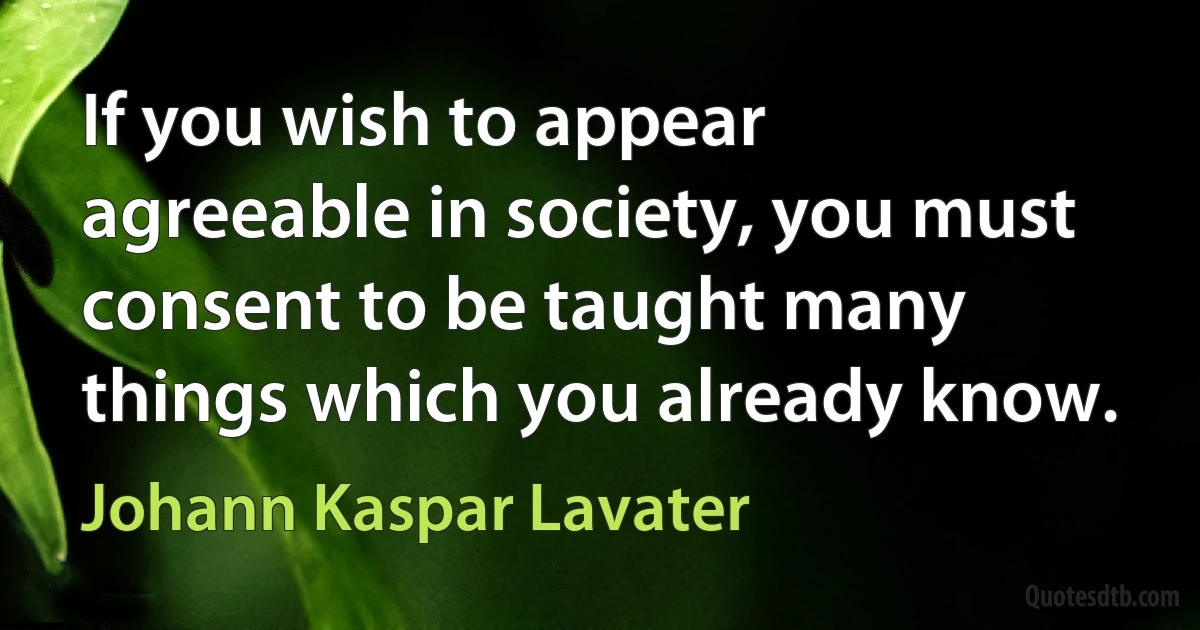 If you wish to appear agreeable in society, you must consent to be taught many things which you already know. (Johann Kaspar Lavater)