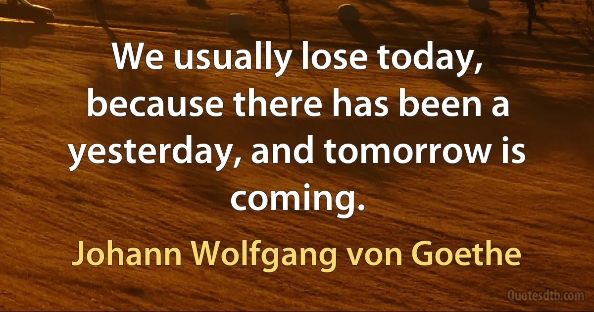 We usually lose today, because there has been a yesterday, and tomorrow is coming. (Johann Wolfgang von Goethe)