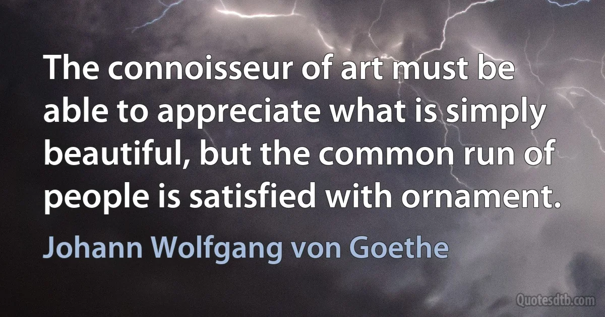 The connoisseur of art must be able to appreciate what is simply beautiful, but the common run of people is satisfied with ornament. (Johann Wolfgang von Goethe)