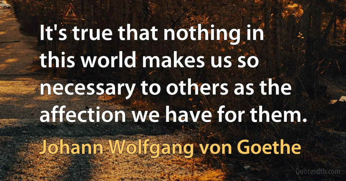 It's true that nothing in this world makes us so necessary to others as the affection we have for them. (Johann Wolfgang von Goethe)