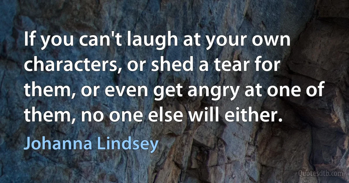 If you can't laugh at your own characters, or shed a tear for them, or even get angry at one of them, no one else will either. (Johanna Lindsey)